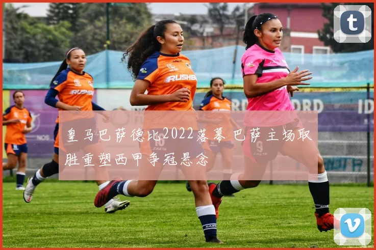 皇马巴萨德比2022落幕 巴萨主场取胜重塑西甲争冠悬念