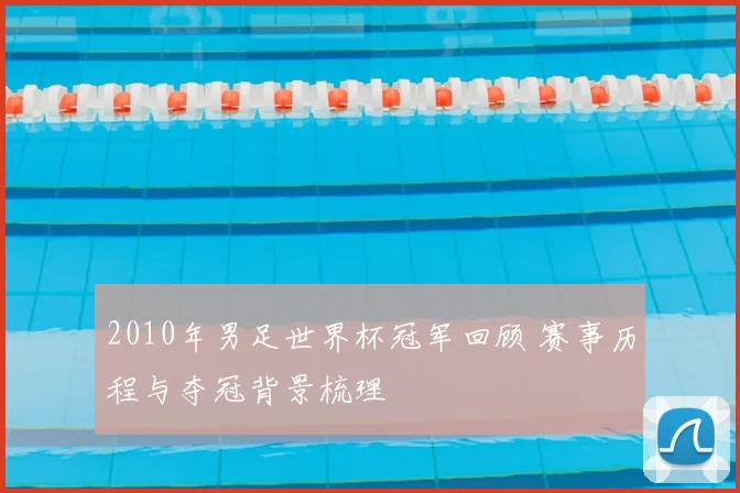 2010年男足世界杯冠军回顾 赛事历程与夺冠背景梳理