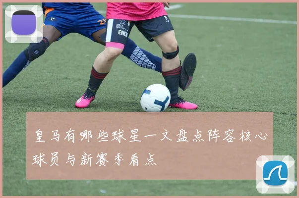 皇马有哪些球星一文盘点阵容核心球员与新赛季看点