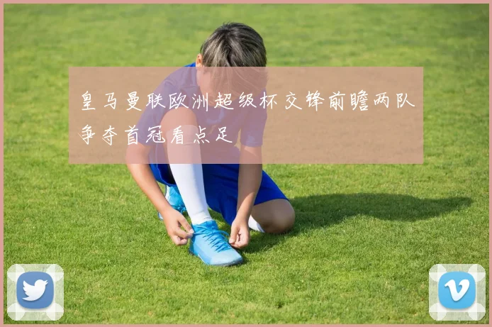 皇马曼联欧洲超级杯交锋前瞻两队争夺首冠看点足