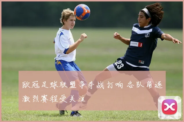 欧冠足球联盟争夺战打响 各队角逐激烈赛程受关注