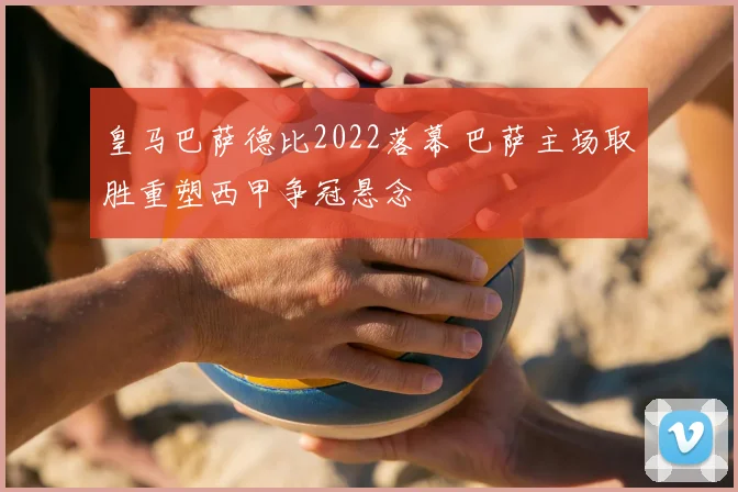 皇马巴萨德比2022落幕 巴萨主场取胜重塑西甲争冠悬念