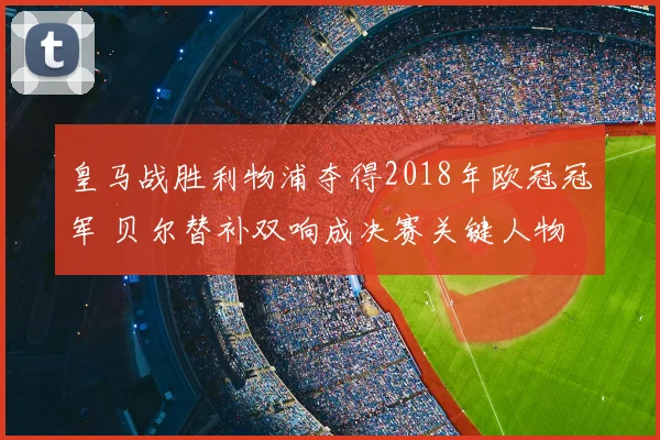 皇马战胜利物浦夺得2018年欧冠冠军 贝尔替补双响成决赛关键人物