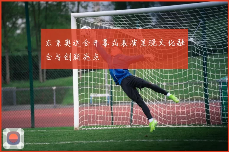 东京奥运会开幕式表演呈现文化融合与创新亮点