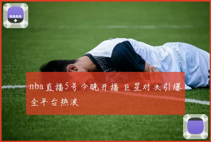 nba直播5号今晚开播 巨星对决引爆全平台热浪