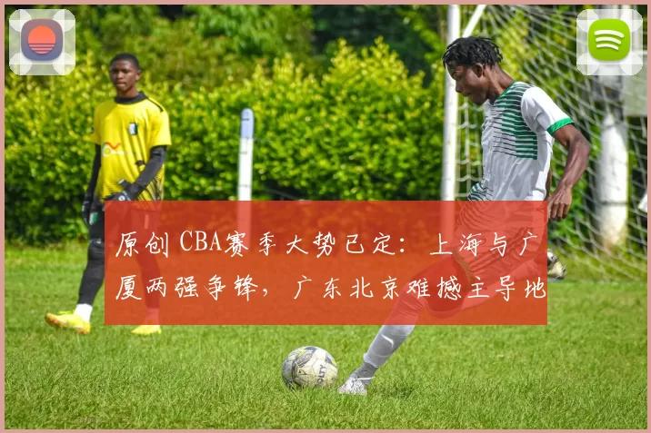 原创 CBA赛季大势已定：上海与广厦两强争锋，广东北京难撼主导地位！