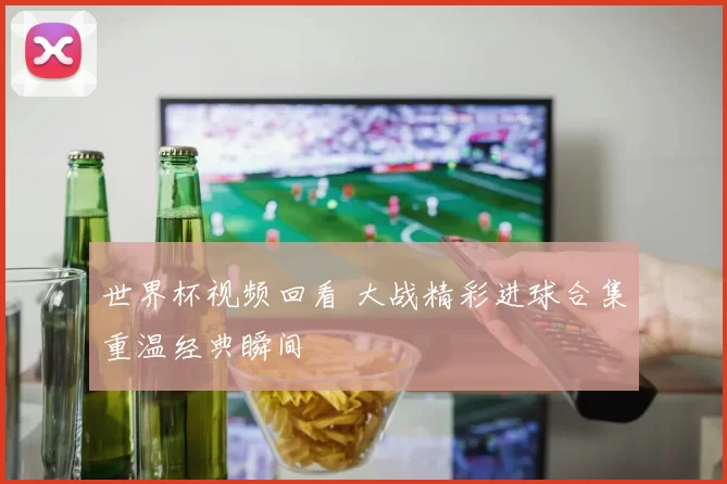 世界杯视频回看 大战精彩进球合集重温经典瞬间