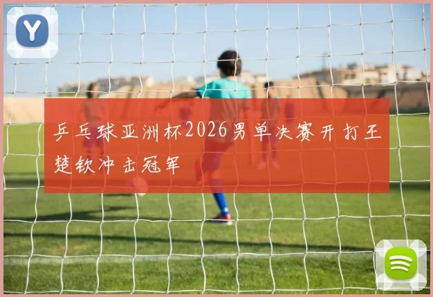 乒乓球亚洲杯2026男单决赛开打王楚钦冲击冠军