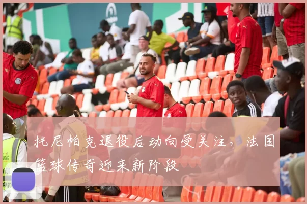 托尼帕克退役后动向受关注，法国篮球传奇迎来新阶段