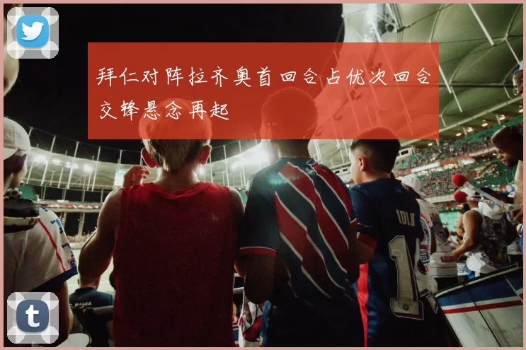 拜仁对阵拉齐奥首回合占优次回合交锋悬念再起