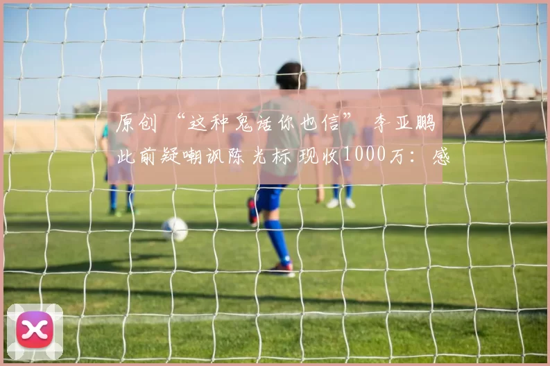 原创 “这种鬼话你也信” 李亚鹏此前疑嘲讽陈光标 现收1000万：感恩标哥