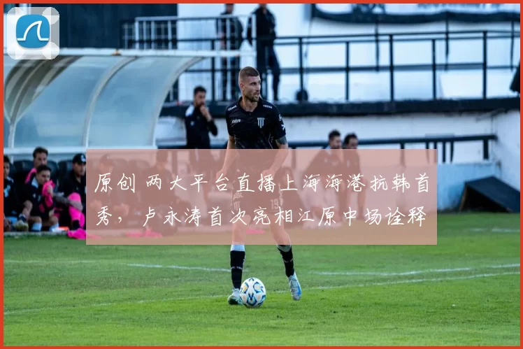 原创 两大平台直播上海海港抗韩首秀，卢永涛首次亮相江原中场诠释行云流水配合