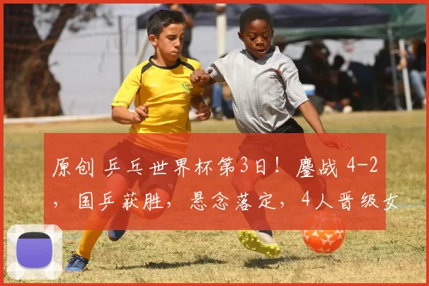 原创 乒乓世界杯第3日！鏖战 4-2，国乒获胜，悬念落定，4人晋级女单8强