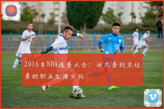2016年NBA选秀大会：状元秀到末位秀的职业生涯分化