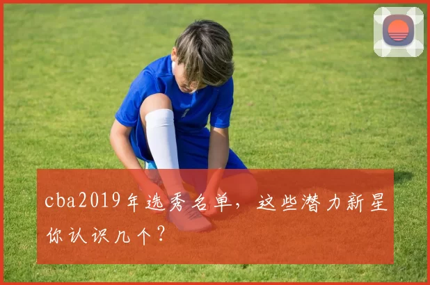 cba2019年选秀名单，这些潜力新星你认识几个？