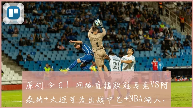 原创 今日！网络直播欧冠马竞VS阿森纳+大连可为出战中乙+NBA湖人，CCTV5转国羽+足球之夜+斯诺克