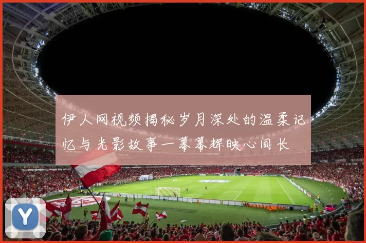 伊人网视频揭秘岁月深处的温柔记忆与光影故事一幕幕辉映心间长