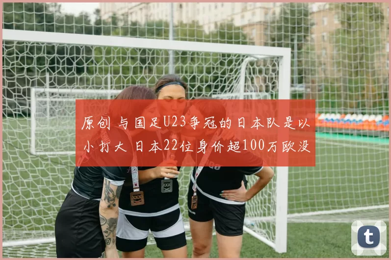 原创 与国足U23争冠的日本队是以小打大 日本22位身价超100万欧没来