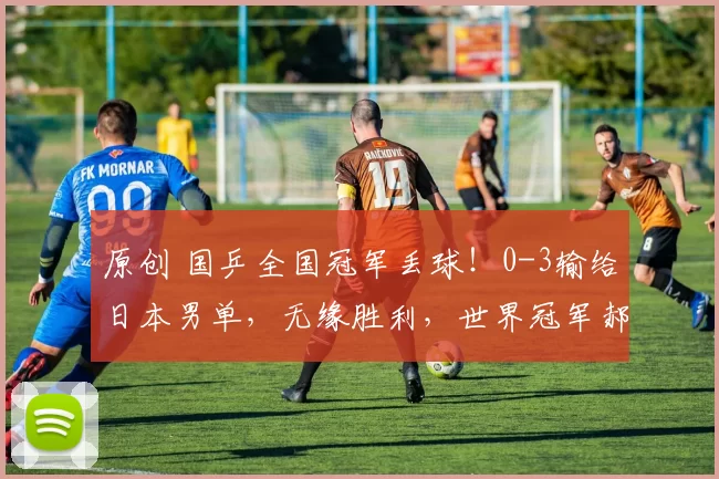 原创 国乒全国冠军丢球！0-3输给日本男单，无缘胜利，世界冠军郝帅3-1