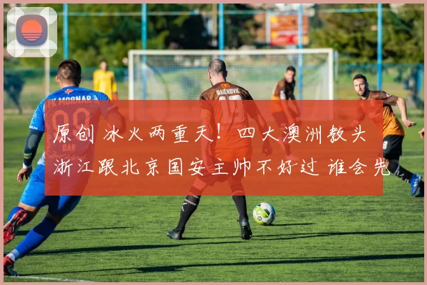 原创 冰火两重天！四大澳洲教头 浙江跟北京国安主帅不好过 谁会先下课