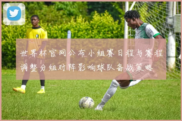 世界杯官网公布小组赛日程与赛程调整分组对阵影响球队备战策略