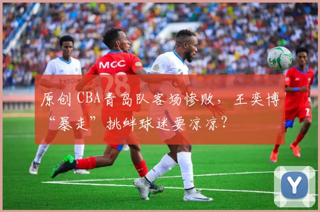 原创 CBA青岛队客场惨败，王奕博“暴走”挑衅球迷要凉凉？