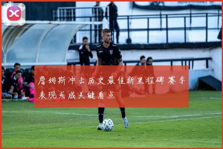 詹姆斯冲击历史最佳新里程碑 赛季表现或成关键看点