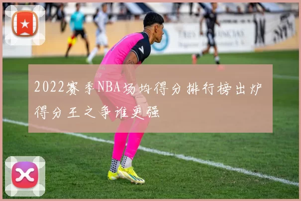 2022赛季NBA场均得分排行榜出炉 得分王之争谁更强