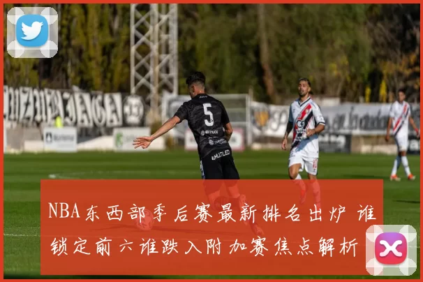 NBA东西部季后赛最新排名出炉 谁锁定前六谁跌入附加赛焦点解析