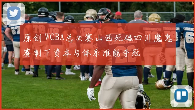 原创 WCBA总决赛山西死磕四川魔鬼赛制下资本与体系谁能夺冠