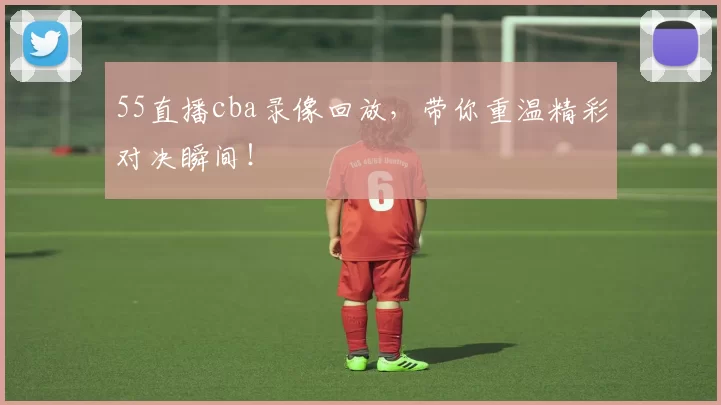 55直播cba录像回放，带你重温精彩对决瞬间！