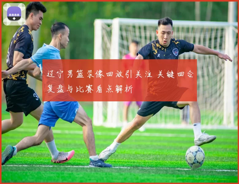 辽宁男篮录像回放引关注 关键回合复盘与比赛看点解析