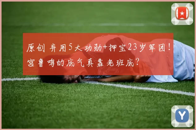 原创 弃用5大功勋+押宝23岁军团！宫鲁鸣的底气真靠老班底？