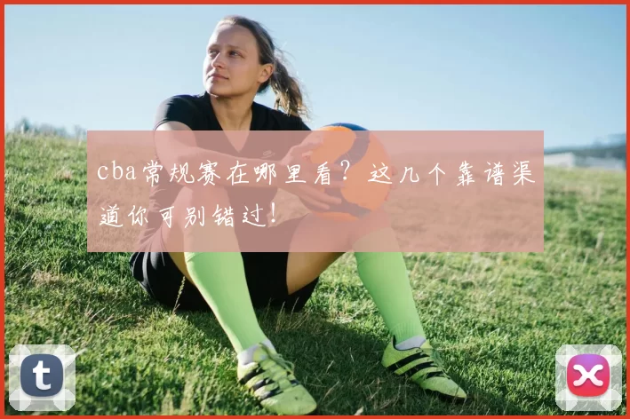 cba常规赛在哪里看？这几个靠谱渠道你可别错过！