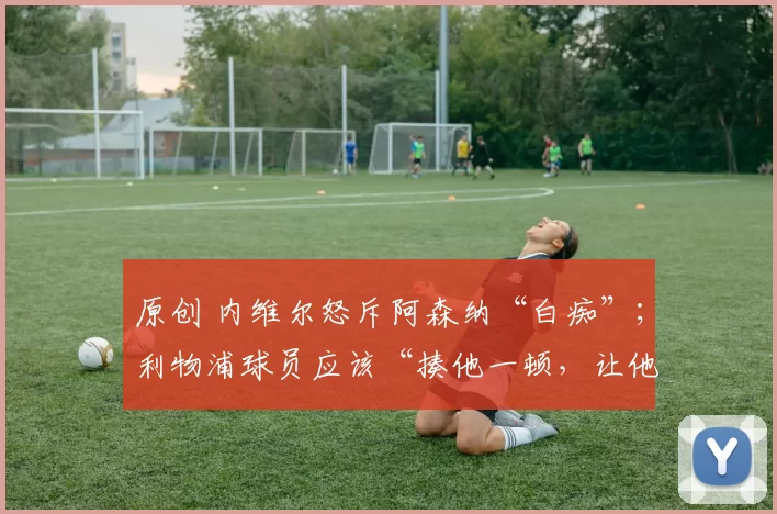 原创 内维尔怒斥阿森纳“白痴”；利物浦球员应该“揍他一顿，让他吃红牌”