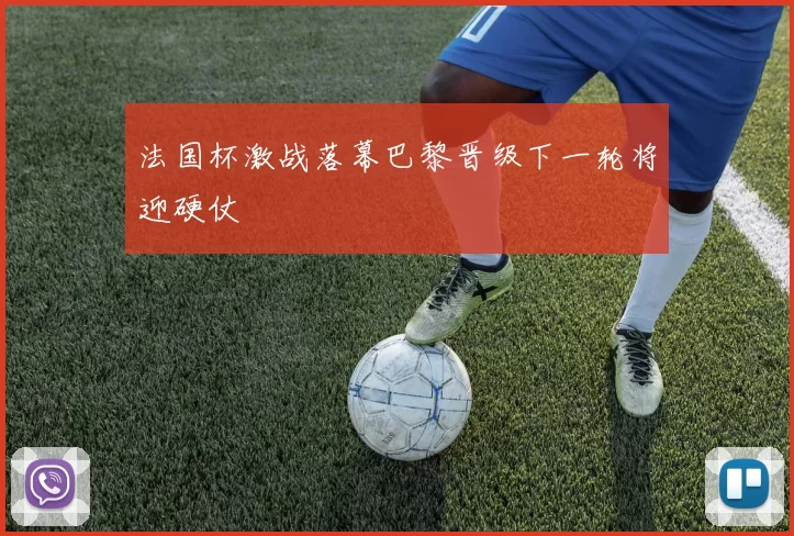 法国杯激战落幕巴黎晋级下一轮将迎硬仗