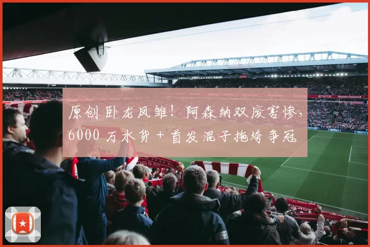 原创 卧龙凤雏!阿森纳双废害惨,6000 万水货 + 首发混子拖垮争冠