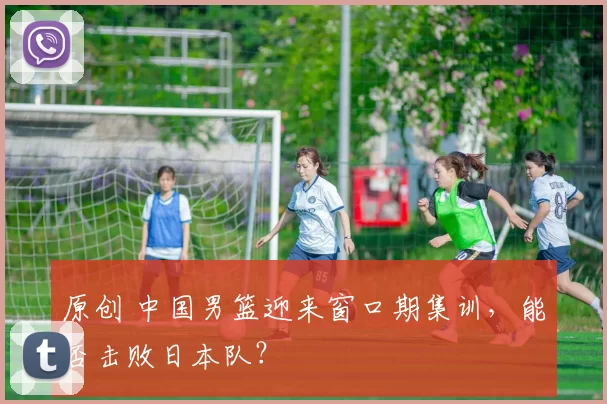 原创 中国男篮迎来窗口期集训，能否击败日本队？