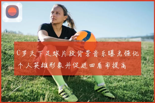 C罗天下足球片段背景音乐曝光强化个人英雄形象并促进回看率提高