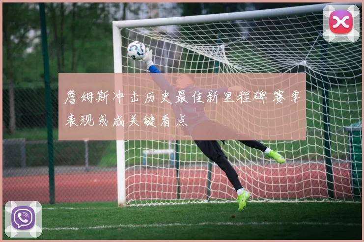 詹姆斯冲击历史最佳新里程碑 赛季表现或成关键看点