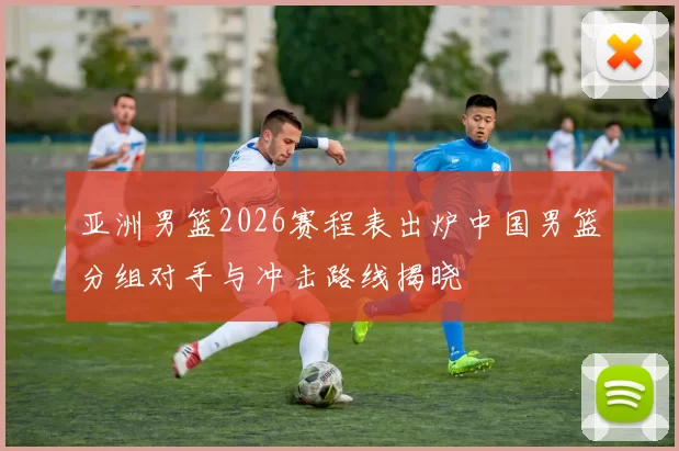 亚洲男篮2026赛程表出炉中国男篮分组对手与冲击路线揭晓