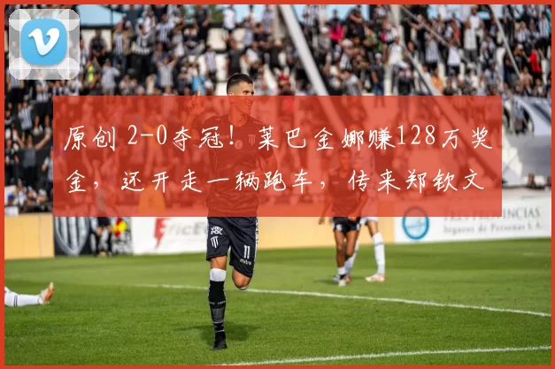 原创 2-0夺冠！莱巴金娜赚128万奖金，还开走一辆跑车，传来郑钦文最新消息