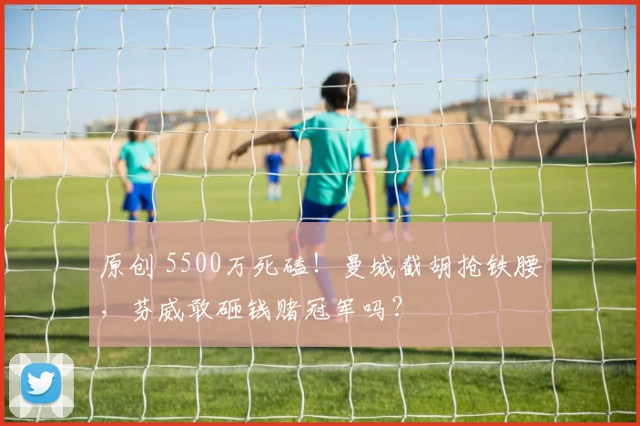 原创 5500万死磕！曼城截胡抢铁腰，芬威敢砸钱赌冠军吗？