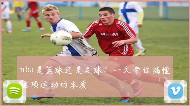 nba是篮球还是足球？一文带你搞懂这项运动的本质
