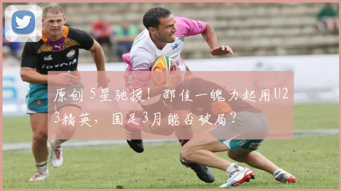 原创 5星驰援！邵佳一魄力起用U23精英，国足3月能否破局？