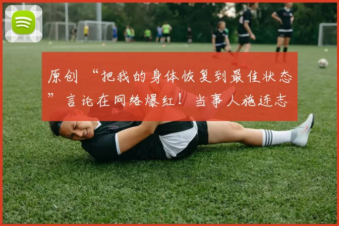 原创 “把我的身体恢复到最佳状态”言论在网络爆红！当事人施连志首次回应，引发热议