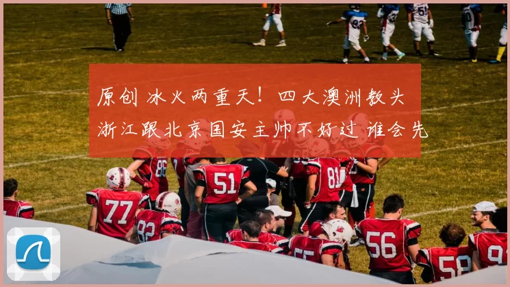 原创 冰火两重天！四大澳洲教头 浙江跟北京国安主帅不好过 谁会先下课