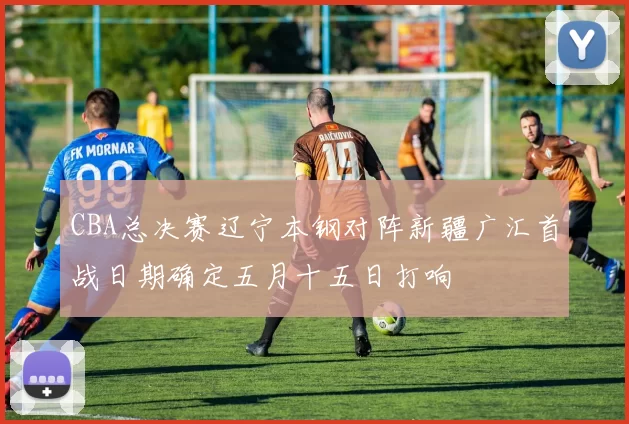 CBA总决赛辽宁本钢对阵新疆广汇首战日期确定五月十五日打响