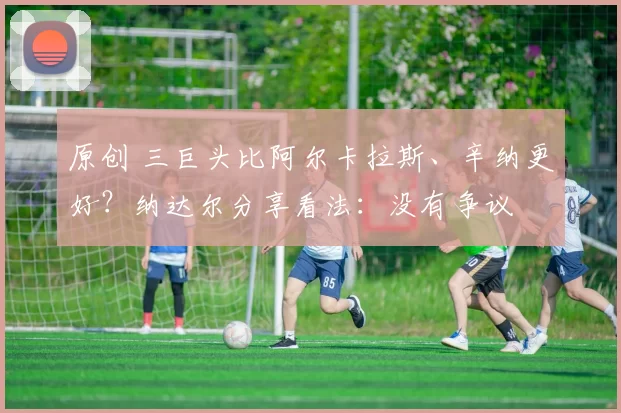 原创 三巨头比阿尔卡拉斯、辛纳更好？纳达尔分享看法：没有争议