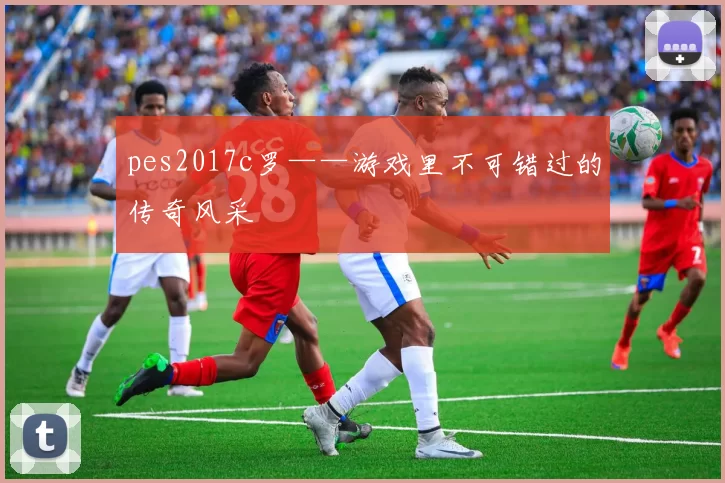 pes2017c罗——游戏里不可错过的传奇风采